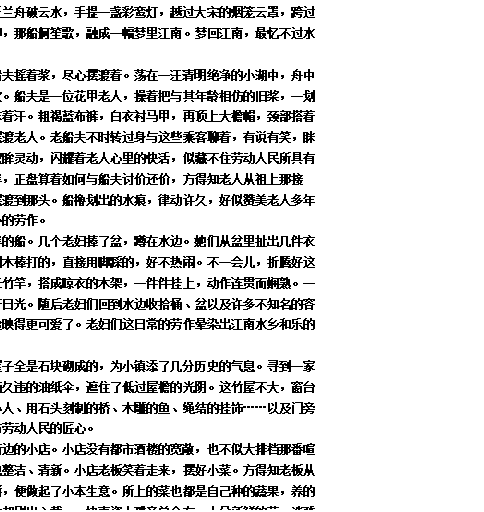 文本框: 拟花为裳，掬水为佩，泛兰舟破云水，手提一盏彩鸾灯，越过大宋的烟笼云罩，跨过大唐的粉墙黛瓦，那拂堤垂柳，那船舸笙歌，融成一幅梦里江南。梦回江南，最忆不过水乡人民的劳动之美。
我们乘着这一叶小舟，船夫摇着浆，尽心摆渡着。荡在一汪清明绝净的小湖中，舟中人似借着画卷里山川水色言欢。船夫是一位花甲老人，操着把与其年龄相仿的旧桨，一划一仰，历久生茧的手笨拙地抹着汗。粗褐蓝布裤，白衣衬马甲，再顶上大檐帽，颈部搭着一条发黄的毛巾，活像画中摆渡老人。老船夫不时转过身与这些乘客聊着，有说有笑，眯着眼弯了黑脸上面的皱褶。双眸灵动，闪耀着老人心里的快活，似藏不住劳动人民所具有的—丝丝微光。船终于靠了岸，正盘算着如何与船夫讨价还价，方得知老人从祖上那接桨，世代免费将湖这头的人摆渡到那头。船橹划出的水痕，律动许久，好似赞美老人多年坚持祖训而显得格外赤诚纯朴的劳作。
旅人渐行渐远，远了泊岸的船。几个老妇捧了盆，蹲在水边。她们从盆里扯出几件衣服，放在水里搓揉。还有拿圆木棒打的，直接用脚踩的，好不热闹。不一会儿，折腾好这堆衣服，老妇们起身用几根长竹竿，搭成晾衣的木架，一件件挂上，动作连贯而娴熟。一件件衣物躺在竹竿上，迎接着日光。随后老妇们回到水边收拾桶、盆以及许多不知名的容器，粼粼波光把劳动人民的脸映得更可爱了。老妇们这日常的劳作晕染出江南水乡和乐的生活美景。
于是到了古街。街边的屋子全是石块砌成的，为小镇添了几分历史的气息。寻到一家竹舍，窗户正对着巷弄，一柄久违的油纸伞，遮住了低过屋檐的光阴。这竹屋不大，窗台陈列了许多小玩意。竹编的小人、用石头刻制的桥、木雕的鱼、绳结的挂饰……以及门旁的根雕，无一不体现了这一方劳动人民的匠心。
走走停停，累了便歇在街边的小店。小店没有都市酒楼的宽敞，也不似大排档那番喧闹。店前几张木桌木椅，倒也整洁、清新。小店老板笑着走来，摆好小菜。方得知老板从小在此长大，舍不得出去打拼，便做起了小本生意。所上的菜也都是自己种的蔬果，养的家禽。店的门面虽小，但菜肴却别出心裁。一块青瓷小碟旁总会有一小朵新鲜的花，淡雅却不俗气。一家小店，一双手，一颗匠心，一天天的劳动，撑起小店老板的人生之梦，融成江南小镇之美，筑就水乡中国梦。
餐后下起了小雨。
雨后，湖岸天破晓，老舟新客匆匆来往，不知多少。这一行人又泛着舟，轻轻地离去。柔风轻抚远山的芭蕉，映在水上，衬着此方劳动人民微耀的美。

