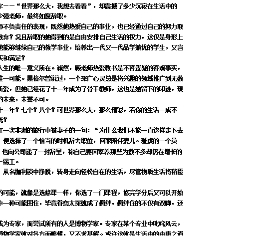 文本框: 一纸薄书，仅十个大字——“世界那么大，我想去看看”，却震撼了多少沉寂在生活中的人。写下这封辞职信的顾少强老师，最终如愿辞职。
有人说，辞职是顾老师不负责任的表现，既然她热爱自己的事业，也已经通过自己的努力取得了小小成就，那又何必放弃？况且辞职的她得到的是自由安排自己生活的权力，这仅是身形上自由，又何关心灵？倘若她能够继续自己的教学事业，培养出一代又一代品学兼优的学生，又岂不能让自己的心灵获得充实和满足？
然而，教书并不是她人生的唯一意义所在。诚然，顾老师热爱教书是不容置疑的客观事实，但是，这并不是她生活的唯一可能。黑格尔曾说过，一个深广心灵总是将兴趣的领域推广到无数事物上去。教学固然是她所爱，但她已经花了十一年成为了骨干教师，这也是她留下的印迹，现在她走了，走向更多可能的未来，未尝不可。
人的一生能有多少个十一年？七个？八个？可世界那么大，那么精彩，若你的生活一成不变，岂不是误了这美好时光？
谷歌的首席财务官，在一次非洲的旅行中被妻子的一句：“为什么我们不能一直这样走下去呢？”击中了，被触动了，便选择了一个恰当的时机辞去职位，回家陪伴妻儿。雅虎的一个员工，原是Slack的创始人，也向公司递了一封辞呈，称自己要回家养那些为数不多却仍在增长的羊驼，并将做回老本行——锡工。
这样的例子比比皆是，从名枷利锁中挣脱，转身走向轻松自在的生活，尽管物质生活将稍匮乏，但心灵得到了自由。
生活总是有许许多多的可能，就像是选修课一样，你选了一门课程，修完学分后又可以开始另外一门。千万不要被其中一种可能困住，毕竟眷恋太深就成了羁绊，羁绊住的不仅有双脚，还有未来。
选择一种的人可能会成为专家，而尝试所有的人是博物学家。专家在某个专业中叱咤风云，在其它方面一窍不通；而博物学家就对各方面略懂，又不求甚解。或许这就是生活中的中庸之道吧。
尝试更多的可能，就别被生活的条框约束，请勇敢地打开囚禁心灵的牢笼，向着未知出逃。

